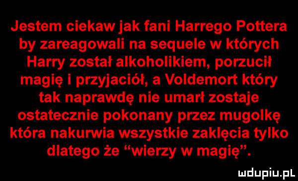 jestem ciekaw jak fani hardego pottera by zareagowali na sequele w których harry został alkoholikiem porzucił magię i przyjaciel a voldemort który tak naprawdę nie umarl zostaje ostatecznie pokonany przez mugolkę która nakurwia wszystkie zaklęcia tylko dlatego że wierzy w magię