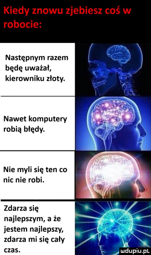 następnym razem będę uważał kierowniku złoty. nawet komputery robią błędy. nie myli się ten co nic nie robi. zdarza się najlepszym a że jestem najlepszy zdarza mi się cały czas