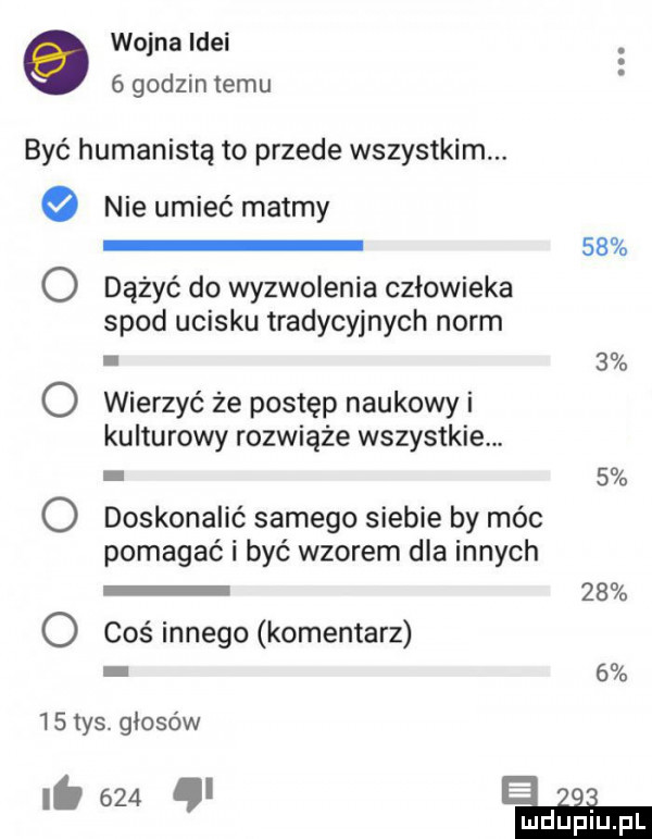 wojna idei   godzin temu być humanistą to przede wszystkim. nie umieć matmy    o dążyć do wyzwolenia człowieka spod ucisku tradycyjnych norm.   o wierzyć ze postęp naukowy i kulturowy rozwiąże wszystkie.   o doskonalić samego siebie by móc pomagać i być wzorem dla innych    o coś innego komentarz      tys. głosów i.     e