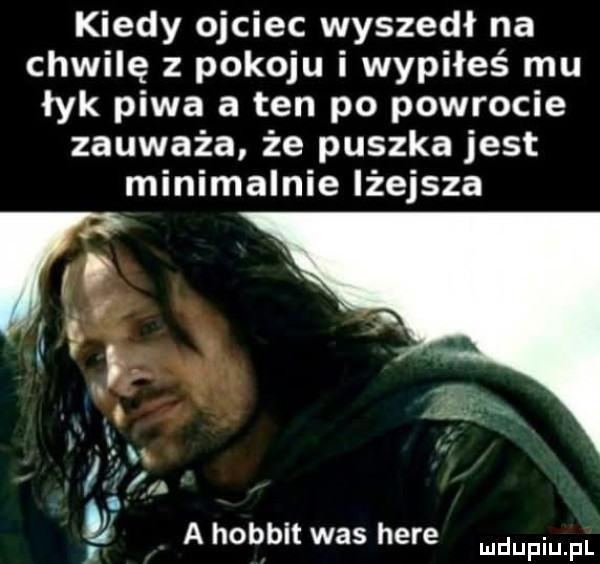 kiedy ojciec wyszedł na chwilę z pokoju i wypiłeś mu łyk piwa a ten po powrocie zauważa że puszka jest minimalnie lżejsza as. abakankami a hobbit was here udufiu fl