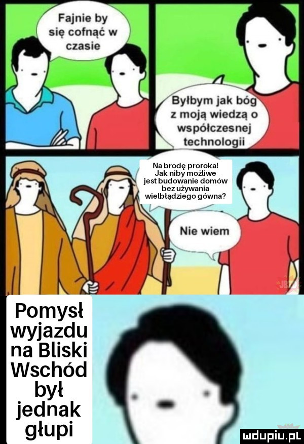 fajnie by ę cofnąć w czasie bylbym jak bóg z moją wiedzą o współczesnej rx technologii na brodę pmmka jak niby możliwe jest budowanie dnmńw bez używania wielbłądziego gówna na bliski wschód był. jednak głupi
