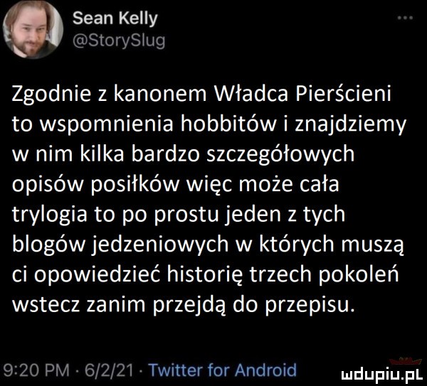 sean kelly       inng zgodnie z kanonem władca pierścieni to wspomnienia hobbitów i znajdziemy w nim kilka bardzo szczegółowych opisów posiłków więc może cała trylogia to po prestu jeden z tych blogów jedzeniowych w których muszą ci opowiedzieć historię trzech pokoleń wstecz zanim przejdą do przepisu.      pm        twitter for android