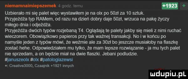 nlmmh e. umlerale rm sle pamel więc wyslawlłem    na nlx pa scal za    sztuk fl mezuza typ remem. od razu na alken dobry dale      wrzuca na pakę zyczy ulega dnia l odjeżdża meeżdźa dwóm iypćw mziehaną n oglądają le palety jachy się men z nial mmac wueaorem. onowuazxawo papieros przy lak wazne lmnsaqu no iw koncu po namyśle jeden z typów mówi. że weżmle ale za ann bu leszcze musialaby na llaszkę zostać heba cdpwleuzlalem mu yoko ze mam iepm mmązame ja mu tych palet me sprzedam a on będzie mcal na dwu adm. jebanl poaluuzle fąanuszeolx max upmoguazews cme wezme szqulk      w mjupiupl