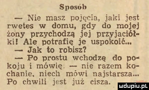 sposób nie masz pojęcia jaki jest rwetes w domu gdy do mojej żo ny przychodzą jej przyjaciół ki ale potrafię je uspokoić. jak to robisz po prestu wchodzę do po koju i mówię. nie razem ko chanie. niech mówi najstarsza. po chwxh jest juz msza