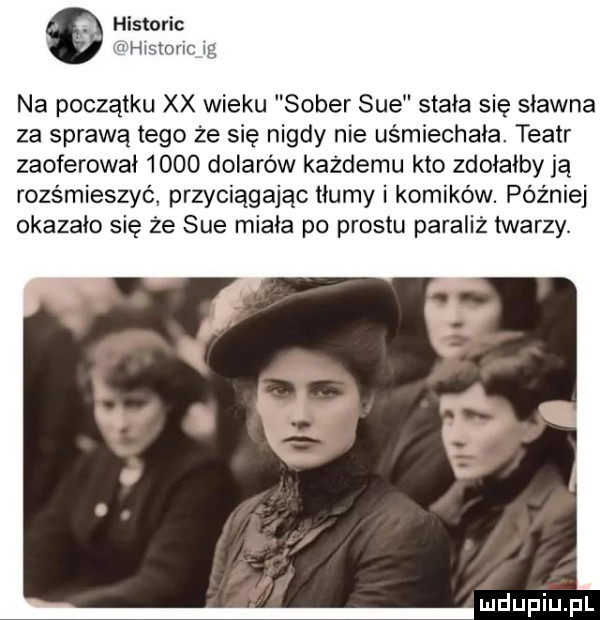 historic na początku xx wieku soter sue stała się sławna za sprawą tego że się nigdy nie uśmiechała. teatr zaoferował      dolarów każdemu kto zdołałby ją rozśmieszyć przyciągając tłumy i komików. później okazało się że sue miała po prestu paraliż twarzy