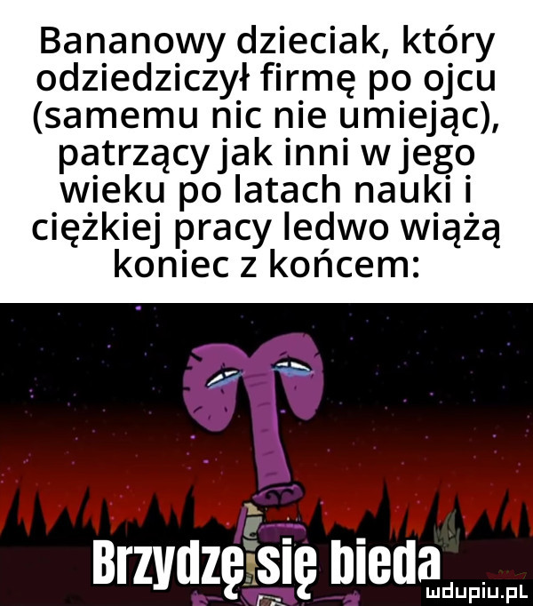 bananowy dzieciak który odziedziczył firmę po ojcu samemu nic nie umiejąc patrzącyjak mai wjego wieku po latach nauk ciężkiej pracy ledwo wiążą koniec z końcem brzvuzę się nieba amdupiu. pl