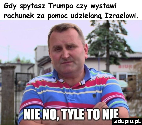 gdy spytasz trumpa czy wystawi rachunek za pomoc udzielaną izraelowi. mf ludupiu. pl