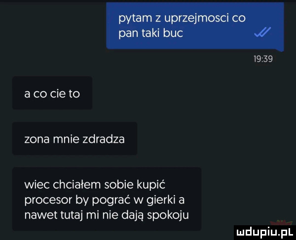 a co cie to zona mnie zdradza wiec chciałem sobie kupić procesor by pograć w gierki a nawet tutaj mi nie dają spokoju