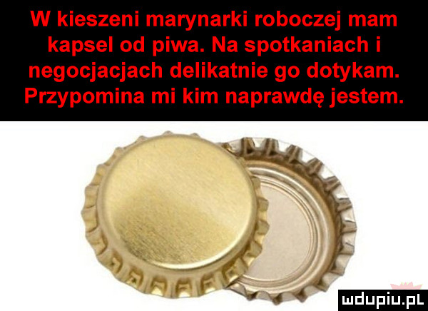 w kieszeni marynarki roboczej mam kapsel od piwa. na spotkaniach i negocjacjach delikatnie go dotykam. przypomina mi kim naprawdę jestem