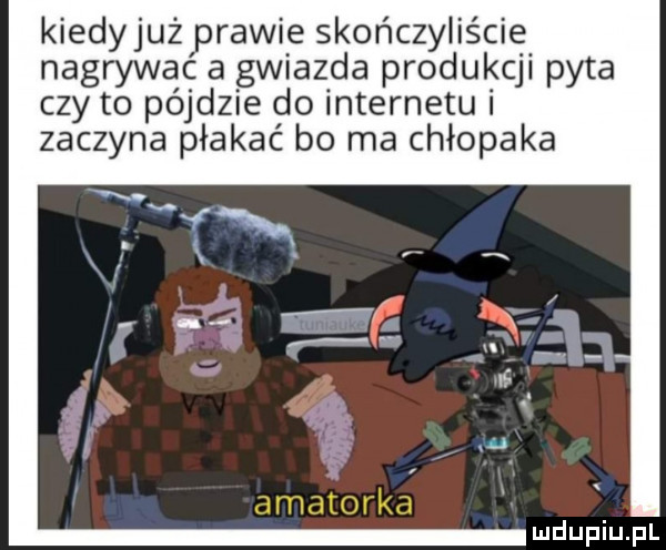 kiedyjuż prawie skończyliście nagrywać a gwiazda produkcji pyta czy to pójdzie do internetui zaczyna płakać bo ma chłopaka a motorka ludupiu j il