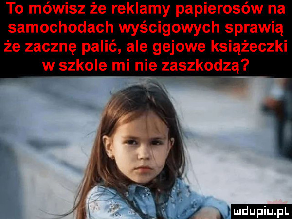 to mówisz że reklamy papierosów na samochodach wyścigowych sprawią że zacznę palić ale gajowe książeczki w szkole mi nie zaszkodzą n