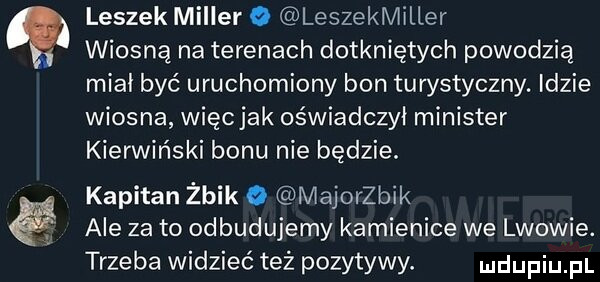 leszek miller o leszekmiller wiosną na terenach dotkniętych powodzią miał być uruchomiony bon turystyczny. idzie wiosna więc jak oświadczył minister kierwiński bonu nie będzie. kapitan żbik o majoerik ale zeto odbudujemy kamienice we lwowie. trzeba widzieć też pozytywy