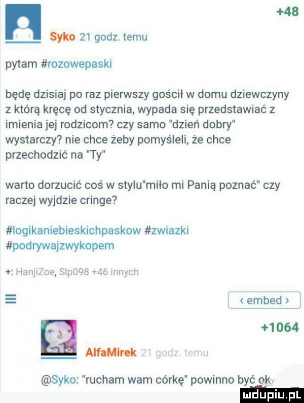 n    sm    godz. temu pytam rozowepaski będę dzisiaj po raz pierwszy gościł w domu dziewczyny z którą kręcę od stycznia wypada się przedstawiać z imienia jej rodzicom czy samo dzień dobry wystarczy nie chce żeby pomyśleli że chce przechodzić na ty weno dorzucić coś w stylu miao mi panią poznać czy raczej wyjdzie cringe iogikaniebieskichpaskow zwiazkl podrywajzwykopem hamulec sipoqb    innych embecł a      anonim s-ko rucham warn córkę powinno być okr