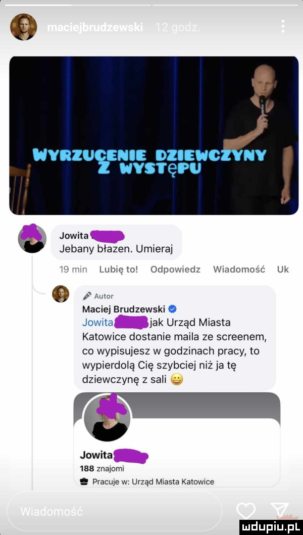 uvnzu sm ozlewczvuv uvsreru jowita. jebany błazen. umiera mev lubiem odpowiedz wiadomośc uk   maciej brudzewski jak urząd miasta katowice dostanie maila ze screenem co wypisujesz w godzinach pracy to wypierdolą cię szybciej niż ja ię dziewczynę z sali q jowita     znamml pracuje w urząd m as a kamwwe