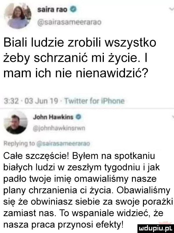 skira reo. biali ludzie zrobili wszystko żeby schrzanić mi życie. i mam ich nie nienawidzić. john hawkins   całe szczęście byłem na spotkaniu białych ludzi w zeszłym tygodniu imak padło twoje imię omawialiśmy nasze plany chrzanienia ci życia. obawialiśmy się że obwiniasz siebie za swoje porażki zamiast nas. to wspaniale widzieć że nasza praca przynosi efekty