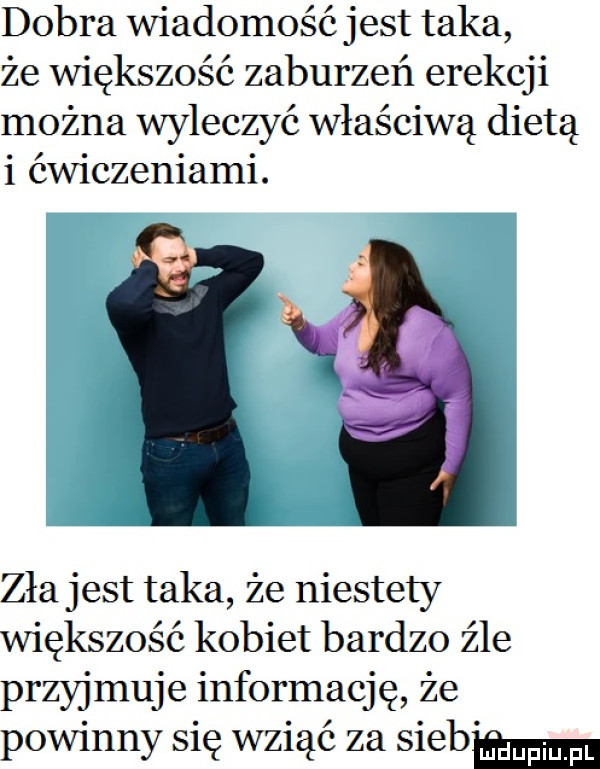 dobra wiadomość jest taka że większość zaburzeń erekcji można wyleczyć właściwą dietą i ćwiczeniami. zła jest taka że niestety większość kobiet bardzo źle przyjmuje informację że powinny się wziąć za siebw