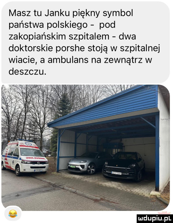 masz tu janku piękny symbol państwa polskiego pod zakopiańskim szpitalem dwa doktorskie porshe stoją w szpitalnej wiacie a ambulans na zewnątrz w deszczu. ludu iu. l