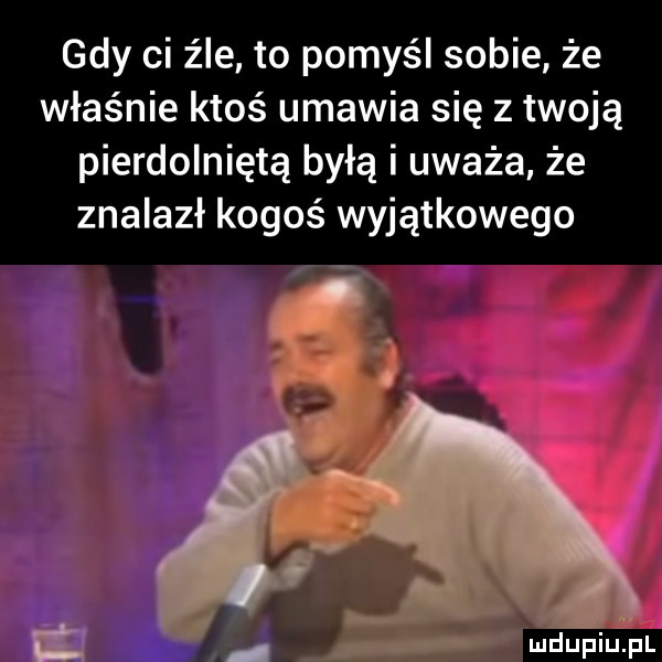 gdy ci źle to pomyśl sobie że właśnie ktoś umawia się z twoją pierdolniętą byłą i uważa że znalazł kogoś wyjątkowego mdupilipl