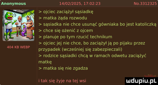 auonymous and ke werp                     n         obciec zaciazyi sąsiadkę matka zada rozwodu sąsiadka me chce usunąć górniaka bo jest katoliczką chce się ocenić z ojcem planuje pitym rzucić technikum ojciec jei me chce bo zaciazyua po pijaku przez przypadek wcześniej się zabezpieczam rodzice sąsladkl chcą w ramach odwetu zaciazyc matkę matka się nie zgadza imak się żyje na tej wsi