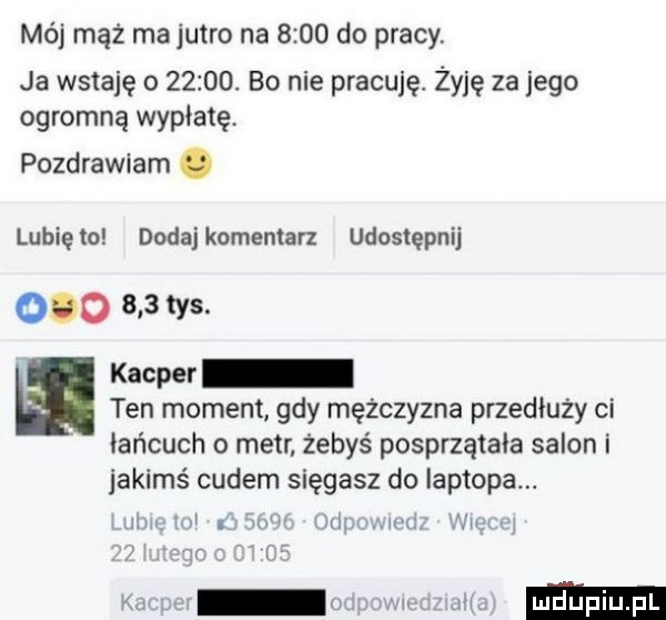 mój mąż ma jutro na      do pracy ja wstaję o      . bo nie pracuję. żyję za jego ogromną wypłatę. pozdrawiam. lunięto dodajkomenlarz udostępnij o     tys. kacper ten moment gdy mężczyzna przedłuży ci łańcuch o metr żebyś posprzątała salon i jakimś cudem sięgasz do laptopa. w. w w w nag