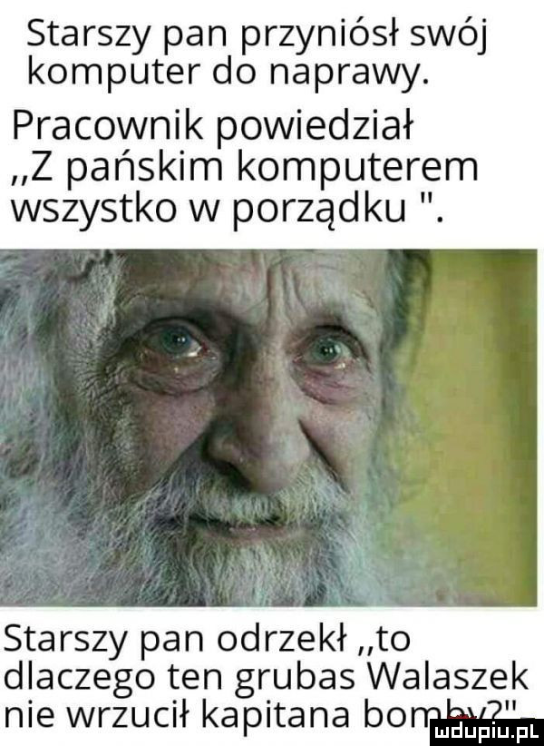 starszy pan przyniósł swój komputer do naprawy. pracownik powiedział z pańskim komputerem wszystko w porządku. starszy pan odrzekł to dlaczego ten grubas walasze nie wrzucił kapitana bo mam
