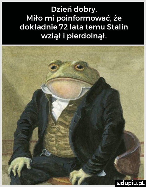 dzień dobry. miło mi poinformować że dokładnie    lata temu stalin wziął i pierdolnął