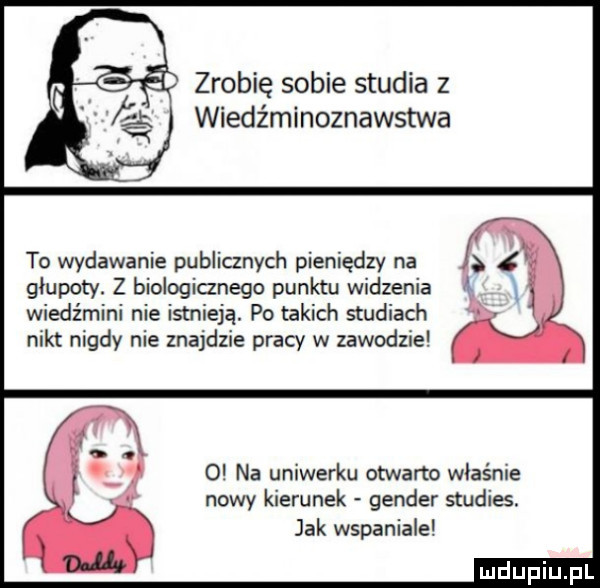 zrobię sobie studia z wiedźminoznawstwa to wydawanie publicznych pieniędzy na glupoty. z biologianego punktu widzenia wiedźmini nie istnieją. po takich studiach nikt nigdy nie znajdzie pracy w zawodzie   na uniwerku otwarto właśnie nowy kierunek gender studies. jak wspaniale