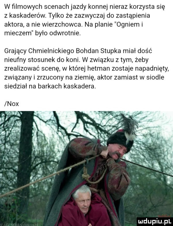 w filmowych scenach jazdy konnej nieraz korzysta się z kaskaderów. tylko że zazwyczaj do zastąpienia aktora a nie wierzchowca. na planie ogniem i mieczem było odwrotnie. grający chmielnickiego bohdan słupka miał dość nieufny stosunek do koni. w zwiazku złym zeby zrealizować scenę w które hetman zostaje napadnięty związany i zrzucony na ziemię aktor zamiast w siodle siedział na barkach kaskadera