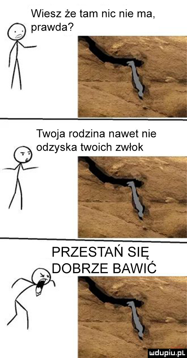 wiesz że tam nic nie ma prawda twoja rodzina nawet nie odzyska twoich zwłok przestan się dobrze bawic