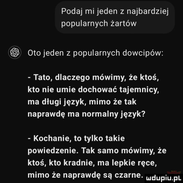 podaj mi jeden z najbardziej popularnych żartów oto jeden z popularnych dowcipów tato dlaczego mówimy że ktoś kto nie umie dochować tajemnicy ma dlugi język mimo że tak naprawdę ma normalny język kochanie to tylko takie powiedzenie. tak samo mówimy że ktoś kto kradnie ma lepkie ręce mimo że naprawdę są czarne
