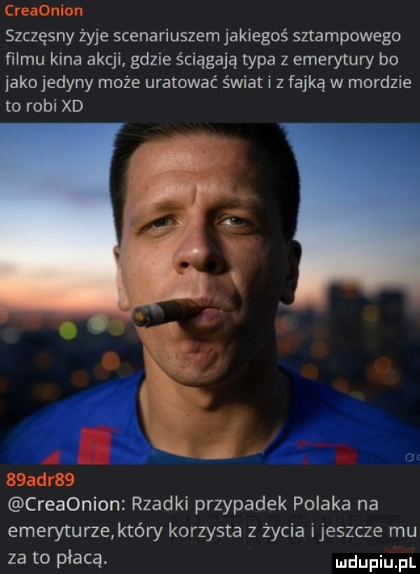 szczęsny żyje scenariuszem jakiegoś sztampowego filmu kina akcji gdzie ściągają typa z emerytury bo jako jedyny może uratować świat i z fajką w mordzie to robi xd m. ja fm creaonion rzadki przypadek polaka na emeryturze który korzysta z życia ijeszcze mu za to płacą