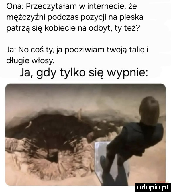 ona przeczytałam w internecie że mężczyźni podczas pozycji na pieska patrzą się kobiecie na odbyt ty też ja no coś ty ja podziwiam twoją talię i długie włosy. ja gdy tylko się wypnie ludu iu. l