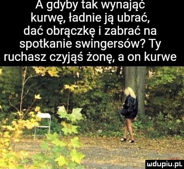 a gdyby tak wynająć kurwę ładnie ją ubrać dać obrączkę i zabrać na spotkanie swingersów ty ruchasz czyjąś żonę a on kurwe w tr wm