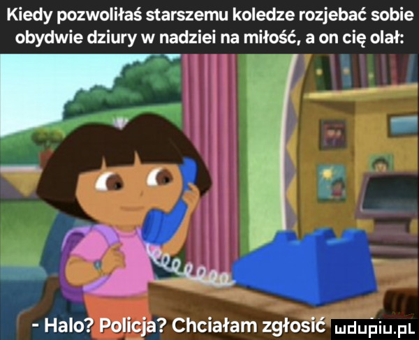 kiedy pozwoliłaś starszemu koledze rozjebać sobie obydwie dziury w nadziei na miłość a on cię olał. halo policja chciałam zgłosić dubiom