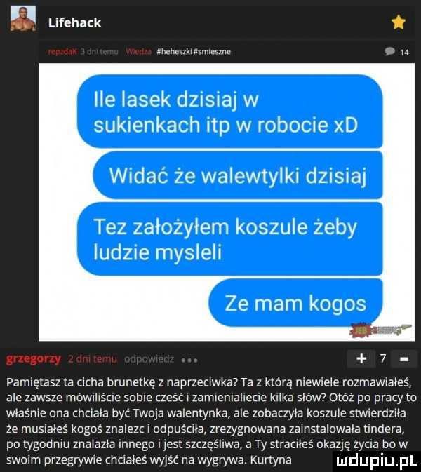 lifehack lat hmlkmmvmwnc q u ile lasek dzisiaj w sukienkach ibp w robocie xd widać że walewtylki dzisiaj tez założyłem koszule żeby ludzie mysleli grzegony l   pamietasz ta ucha brunetką z naprzeciwka ta z którą niewiele rozmanales ale zawsze momma some cześć l zamienlallecle klika sków obóz po pracy to wlaśnle ona chciala być twoja walentynka ale zobaczyla koszule stwiercmla ze muslaleś kogoś znalezc i odpuśclla zrezygnowana zalnstalowala nndera po tygodniu znalazla innego ijest szczęśliwa a ty straclleś okazję życia bo w swoim przegryw le mm wyjść na wygrywa. kurtyna