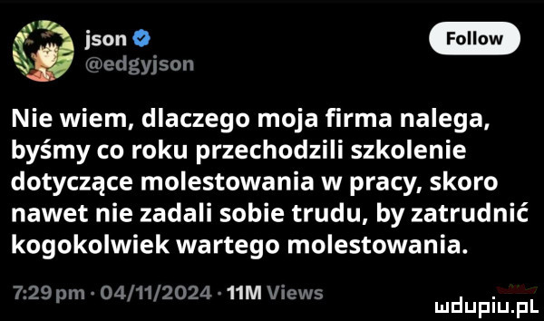 ikon bedgyjson nie wiem dlaczego moja firma nalega. byśmy co roku przechodzili szkolenie dotyczące molestowania w pracy skoro nawet nie zadali sobie trudu by zatrudnić kogokolwiek wartego molestowania.     pm          a   m views. mduplu pl