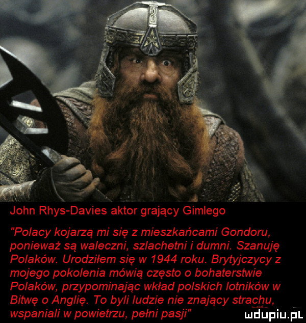 a. a imrego a. john rhys davies aktor grający g polacy kojarzą mi się z mieszkańcami gondoru ponieważ są waleczni szlachetni i dumni. szanuję polaków urodzilem się w      roku. brytyjczycy z mojego pokolenia mówią często o bahatęlslwię polaków przypominając wklad polskich lotników w bitwę o anglię. ta byli ludzie nie znający strachu wspaniali w powietrzu pełni pasji mhljpiu i l
