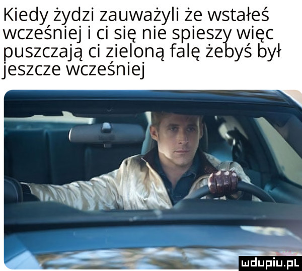 kiedy żydzi zauważyli że wstałeś wcześniej i ci się nie spieszy więc puszczają ci zieloną falę żebyś był jeszcze wcześniej