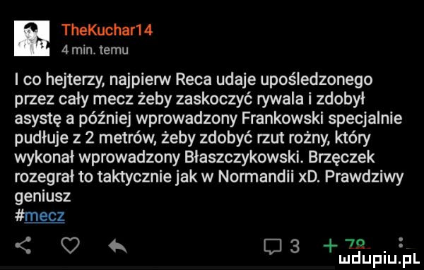 thekucharm   min temu i co hejterzy najpierw raca udaje upośledzonego przez cały mecz żeby zaskoczyć rywala i zdobył asystę a później wprowadzony frankowski specjalnie pudłuje z   metrów żeby zdobyć rzut rożny który wykonał wprowadzony błaszczykowski. brzęczek rozegrał to taktycznie jak w normandii xd. prawdziwy geniusz mecz    c   ludupiu pl