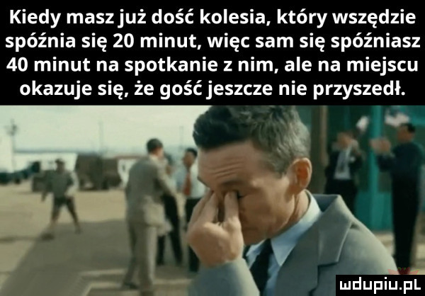 kiedy maszjuż dość kolesia. który wszędzie spóźnia się    minut więc sam się spóźniasz    minut na spotkanie z nim ale na miejscu okazuje się że gość jeszcze nie przyszedł. a   o w i  . v. f f mdupiupr