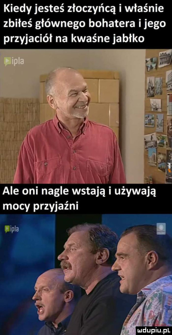 kiedy jesteś złoczyńcą i właśnie zbiłeś głównego bohatera i jego przyjaciół na kwaśne jabłko ale oni nagle wstają i używają mocy przyjaźni iipla ludupiu. pl