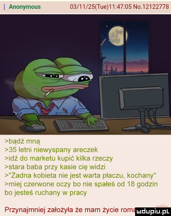 anonymous          tee          no             istni niewyspany aneczek idż do marketu kupić kilka rzeczy stara baba przy kasie cię widzi żadna kobieta niejest warta płaczu kochany miej czerwone oczy bo nie spałeś od    godzin bo jesteś ruchany w pracy przynajmniej założyła że mam życie  m