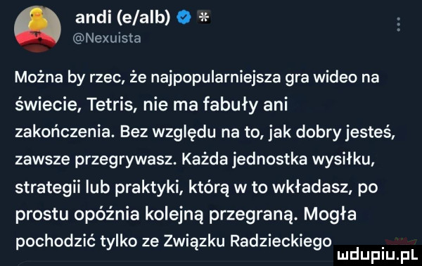 audi elalb nexuista można by rzec że najpopularniejsza gra wideo na świecie tetris nie ma fabuły ani zakończenia. bez względu na to jak dobry jesteś zawsze przegrywasz. każda jednostka wysiłku strategii ub praktyki którą w to wkładasz po prestu opóźnia kolejną przegraną. mogła pochodzić tylko ze związku radzieckiego mduplu pl
