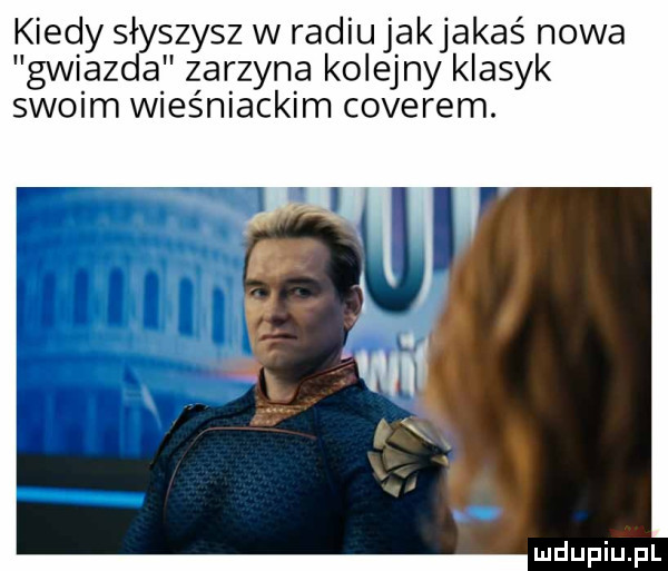 kiedy słyszysz w radiu jakjakaś nowa gwiazda zarzyna kolejny klasyk swoim wieśniackim coverem