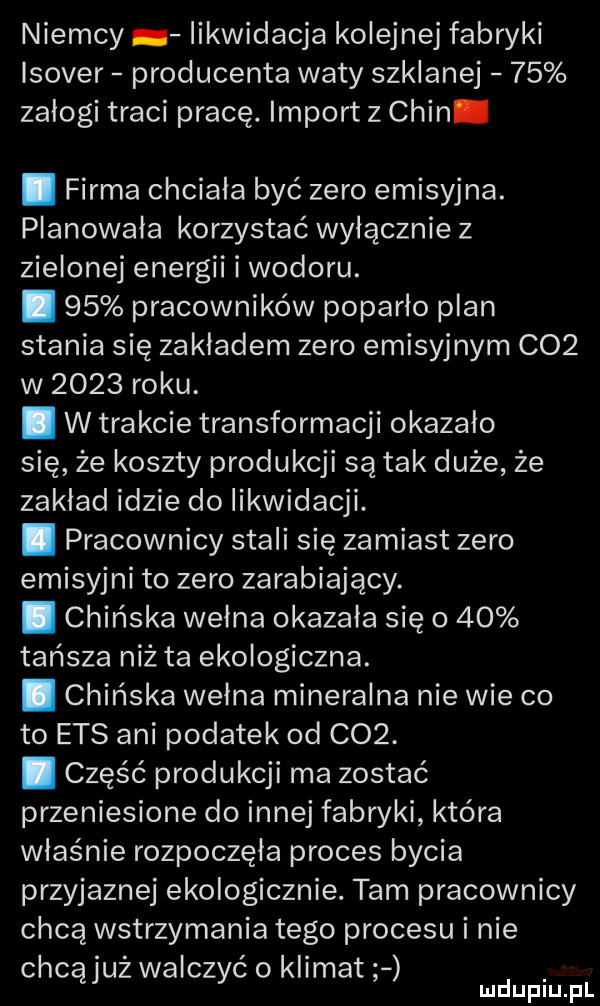 niemcy likwidacja kolejnej fabryki isover producenta waty szklanej    zalogi traci pracę. import z chin. firma chciala być zero emisyjna. planowała korzystać wylacznie z zielonej energii i wodoru. abakankami    pracowników poparlo plan stania się zakładem zero emisyjnym c   w      roku. i w trakcie transformacji okazało się że koszty produkcji są tak duże że zaklad idzie do likwidacji. abakankami pracownicy stali się zamiast zero emisyjni to zero zarabiający. abakankami chińska welna okazała się o    tańsza niż ta ekologiczna. abakankami chińska wełna mineralna nie wie co to ecs ani podatek od    . abakankami część produkcji ma zostać przeniesione do innej fabryki która właśnie rozpoczęła proces bycia przyjaznej ekologicznie. tam pracownicy chcą wstrzymania tego procesu i nie chcąjuż walczyć o klimat mduplu pl