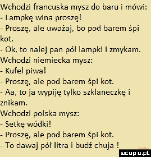 wchodzi francuska mysz do baru i mówi lampkę wina proszę proszę ale uważaj bo pod barem śpi kot. ok to nalej pan pół lampki i zmykam. wchodzi niemiecka mysz kufel piwa proszę ale pod barem śpi kot. aa to ja wypiję tylko szklaneczkę i znikam. wchodzi polska mysz setkę wódki proszę ale pod barem śpi kot. to dawaj pół litra i budź chuja