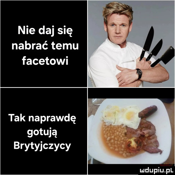 nie daj się nabrać temu facetowi tak naprawdę gotują brytyjczycy