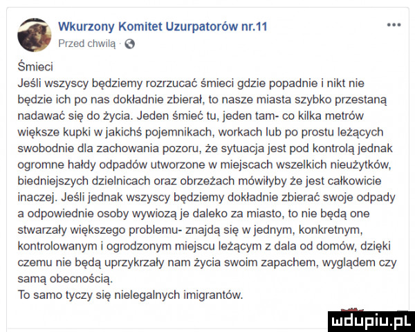 wkurzony komitet uzurpatorów nr   . przed chwilą śmieci jeśli wszyscy będziemy rozrzucać śmieci gdzie popadnie i niki nie będzie ich po nas dokładnie zbieral. lo nasze miasta szybko przestaną nadawał się do życia. jeden śmieć iu jeden ibm co kilka menów większe kupki w jakichś pojemnikach workach lub po prestu leżących swebddnie dla zachowania pbzeni że sytuacja jest pod kontrolą jednak ogromne hałdy odpadów utworzone w miejscach wszelkich nieużytków biedniejszych dzielnicach araz obrzeżach mówiłyby że jest całkowicie inaczej. jeśli jednak wszyscy będziemy dokładnie zbierać swoje odpady a odpowiednie osoby wywiozą je daleko za miasta ie nie będą one siwaizaiy większego pmbiemu znajdą się w jednym konkretnym kontrolowanym i ogrodzonym miejscu leżącym z dala od domów dzięki czemu nie beda upfzykmały nam życia swoim zapachem wygladem czy samą obecnością. to samo tyczy się nielegalnych imigranićlw