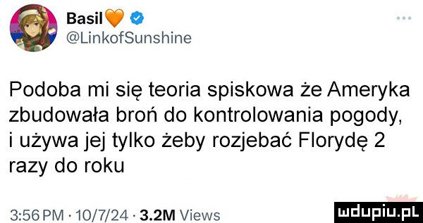 basilv o linkofsunshine podoba mi się teoria spiskowa że ameryka zbudowała broń do kontrolowania pogody i używa jej tylko żeby rozjebać florydę   razy do roku      pm            m views