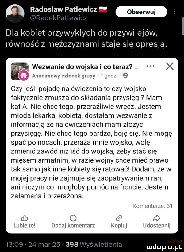 n radoslaw patlewicz w f i v dla kobiet przywyklych do przywilejów równość z mężczyznami staje się opresja. wezwanie do wojska i co teraz x anonimowyczlonekglupy mi e czyjeśli pojadę na ćwiczenia to czy w jako faktycznie zmusza do składania przysięgi mam kąt av nie chcę tego przeraźliwie wręcz. jestem mloda lekarka kobietą dostałam wezwanie z informaqą że na ćwiczeniach mam złożyć przysięgę. nie chcę tego bardzo. boję się nie mogę spać po nocach przeraża mnie wojsko wolę zmienić zawód niż iść do wojska żeby stać się mięsem armatnim w razie wojny chce mieć prawo tak samejak inne kobiety się ratować dodam że w mojej pracy nie zajmuje się zaopatrywaniem ran ani niczym co mogłoby pomóc na froncie. jestem zalamana i przerażona konger a m zi rb c i lubię mi dodaj komentarz kopiuj udostępnij